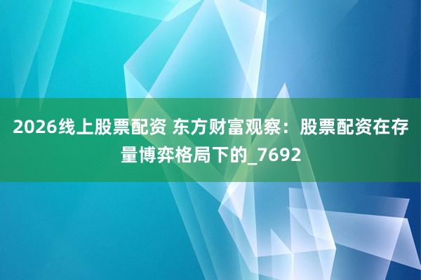 2026线上股票配资 东方财富观察：股票配资在存量博弈格局下的_7692