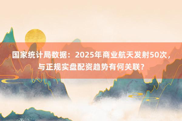 国家统计局数据：2025年商业航天发射50次，与正规实盘配资趋势有何关联？