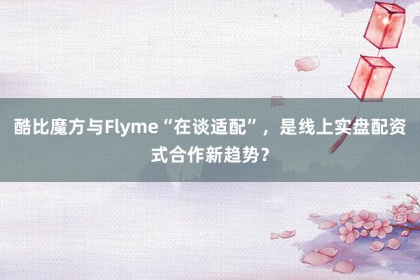 酷比魔方与Flyme“在谈适配”,是线上实盘配资式合作新趋势?