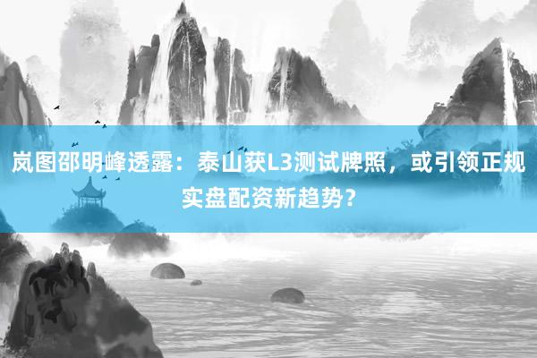 岚图邵明峰透露：泰山获L3测试牌照，或引领正规实盘配资新趋势？