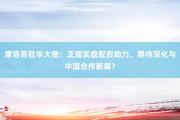 摩洛哥驻华大使：正规实盘配资助力，期待深化与中国合作新篇？