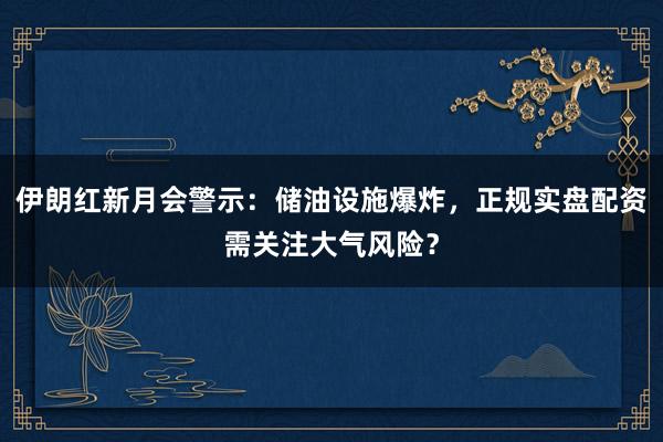 伊朗红新月会警示:储油设施爆炸,正规实盘配资需关注大气风险?