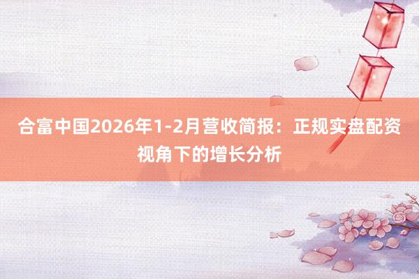 合富中国2026年1-2月营收简报:正规实盘配资视角下的增长分析