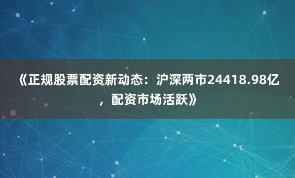 《正规股票配资新动态：沪深两市24418.98亿，配资市场活跃》