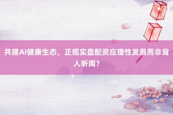共建AI健康生态,正规实盘配资应理性发展而非耸人听闻?