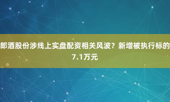 郎酒股份涉线上实盘配资相关风波？新增被执行标的7.1万元