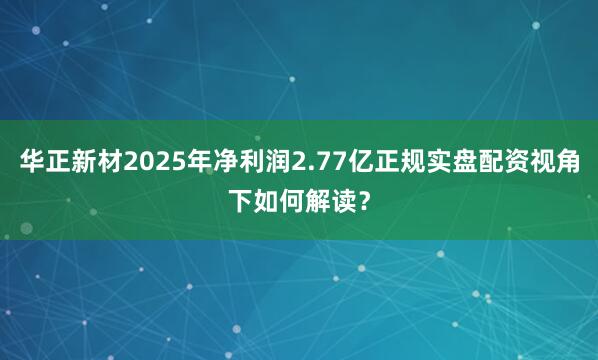 华正新材2025年净利润2.77亿正规实盘配资视角下如何解读？