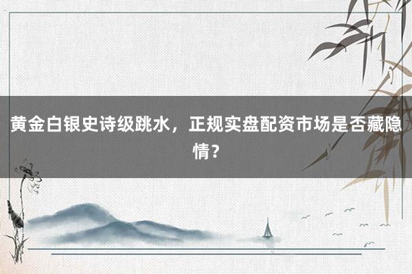 黄金白银史诗级跳水，正规实盘配资市场是否藏隐情？