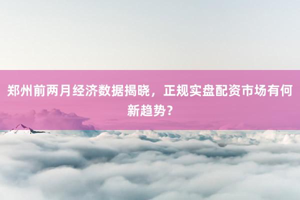 郑州前两月经济数据揭晓，正规实盘配资市场有何新趋势？