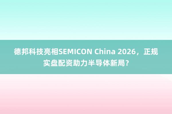 德邦科技亮相SEMICON China 2026，正规实盘配资助力半导体新局？