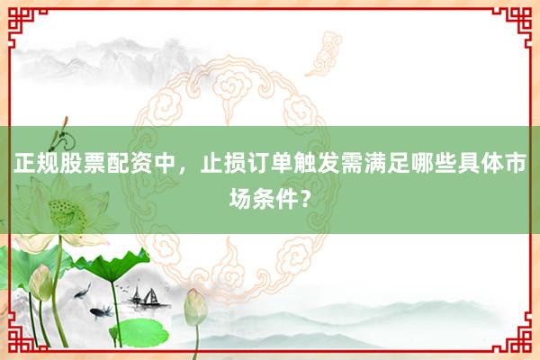 正规股票配资中，止损订单触发需满足哪些具体市场条件？