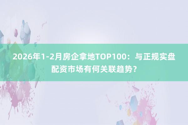 2026年1-2月房企拿地TOP100：与正规实盘配资市场有何关联趋势？