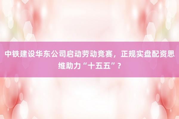 中铁建设华东公司启动劳动竞赛,正规实盘配资思维助力“十五五”?