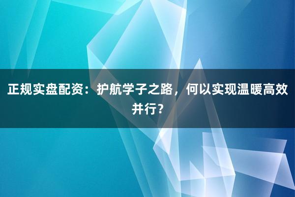 正规实盘配资:护航学子之路,何以实现温暖高效并行?