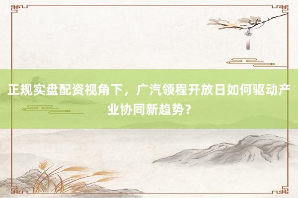 正规实盘配资视角下，广汽领程开放日如何驱动产业协同新趋势？