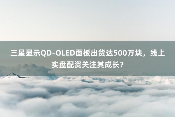 三星显示QD-OLED面板出货达500万块，线上实盘配资关注其成长？
