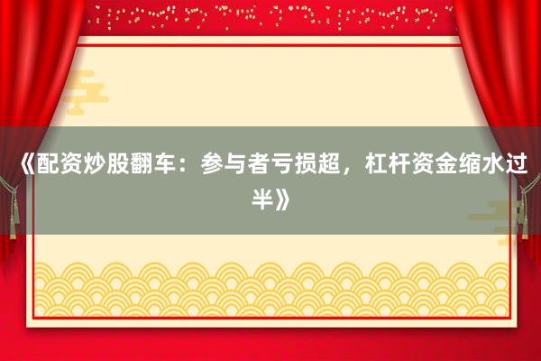 《配资炒股翻车：参与者亏损超，杠杆资金缩水过半》