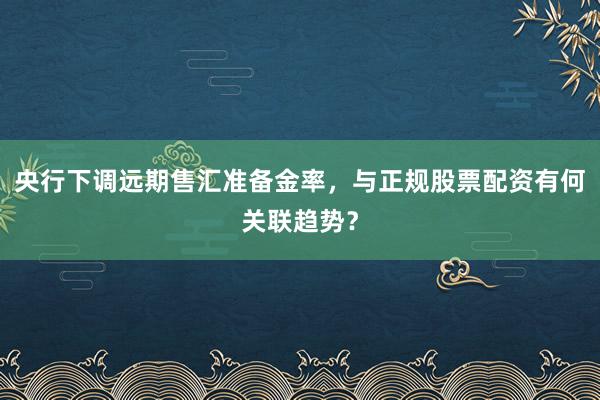 央行下调远期售汇准备金率，与正规股票配资有何关联趋势？