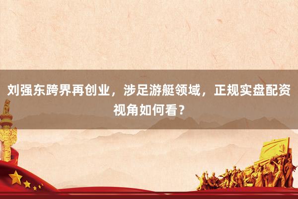 刘强东跨界再创业，涉足游艇领域，正规实盘配资视角如何看？