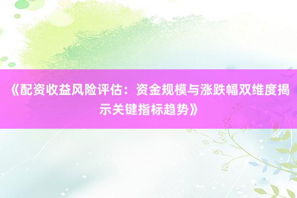 《配资收益风险评估：资金规模与涨跌幅双维度揭示关键指标趋势》