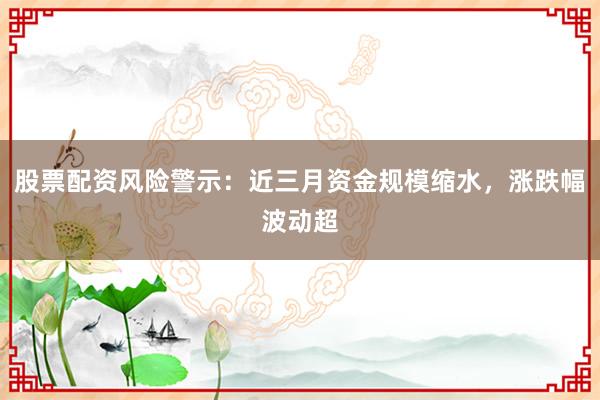 股票配资风险警示：近三月资金规模缩水，涨跌幅波动超
