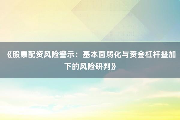 《股票配资风险警示：基本面弱化与资金杠杆叠加下的风险研判》