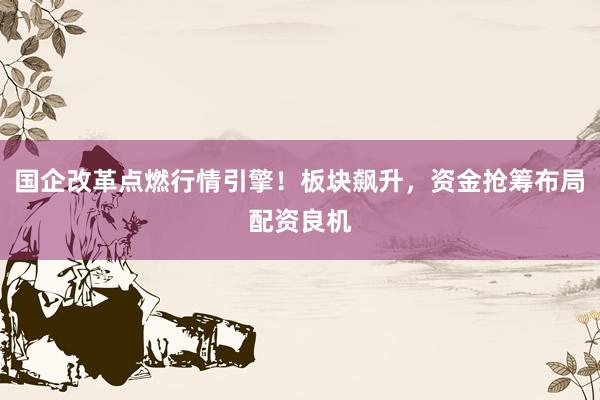 国企改革点燃行情引擎！板块飙升，资金抢筹布局配资良机