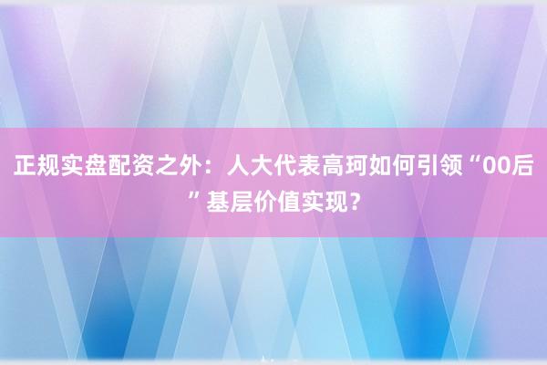 正规实盘配资之外：人大代表高珂如何引领“00后”基层价值实现？