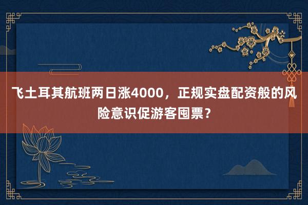 飞土耳其航班两日涨4000，正规实盘配资般的风险意识促游客囤票？