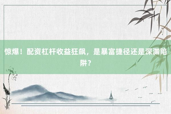 惊爆！配资杠杆收益狂飙，是暴富捷径还是深渊陷阱？