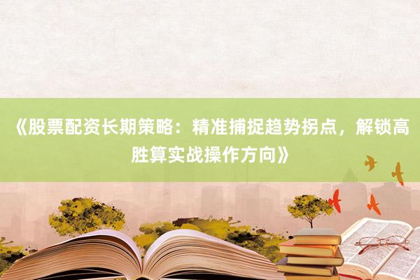 《股票配资长期策略：精准捕捉趋势拐点，解锁高胜算实战操作方向》