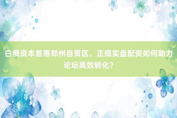 白俄资本首落郑州自贸区，正规实盘配资如何助力论坛高效转化？