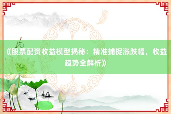 《股票配资收益模型揭秘：精准捕捉涨跌幅，收益趋势全解析》
