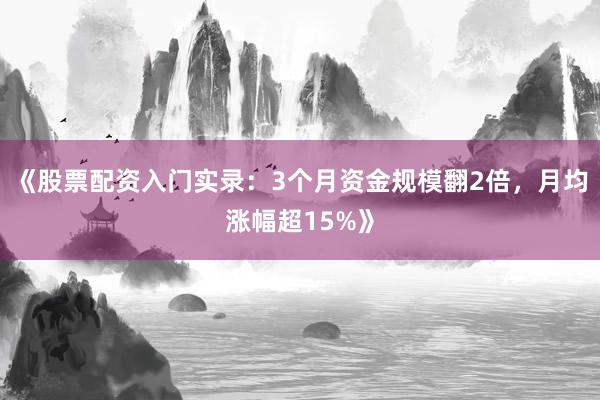《股票配资入门实录：3个月资金规模翻2倍，月均涨幅超15%》