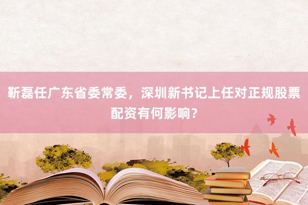 靳磊任广东省委常委，深圳新书记上任对正规股票配资有何影响？