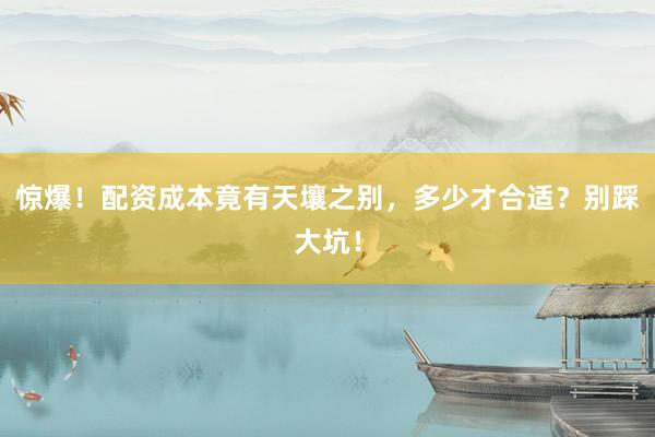 惊爆！配资成本竟有天壤之别，多少才合适？别踩大坑！