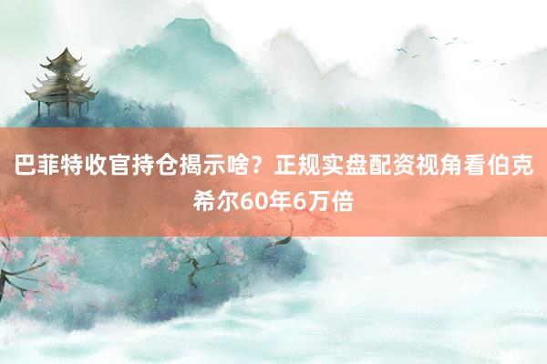 巴菲特收官持仓揭示啥？正规实盘配资视角看伯克希尔60年6万倍