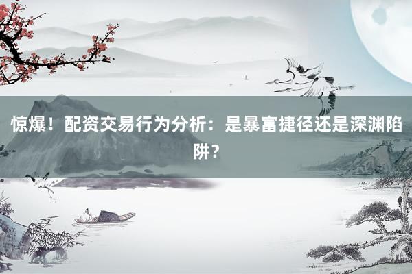 惊爆！配资交易行为分析：是暴富捷径还是深渊陷阱？