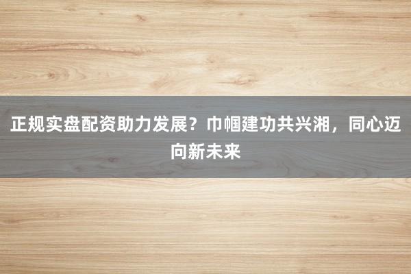 正规实盘配资助力发展？巾帼建功共兴湘，同心迈向新未来