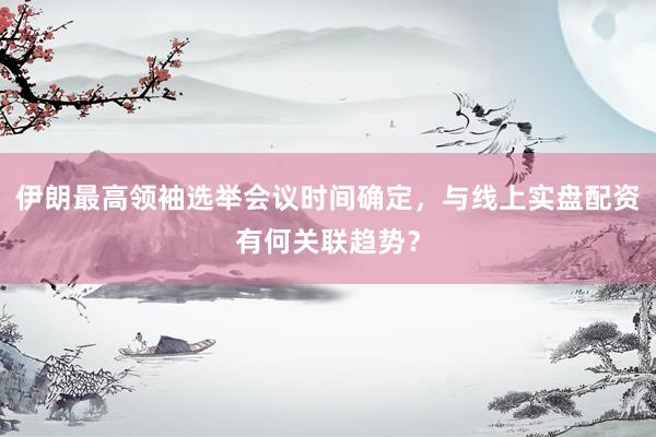 伊朗最高领袖选举会议时间确定，与线上实盘配资有何关联趋势？