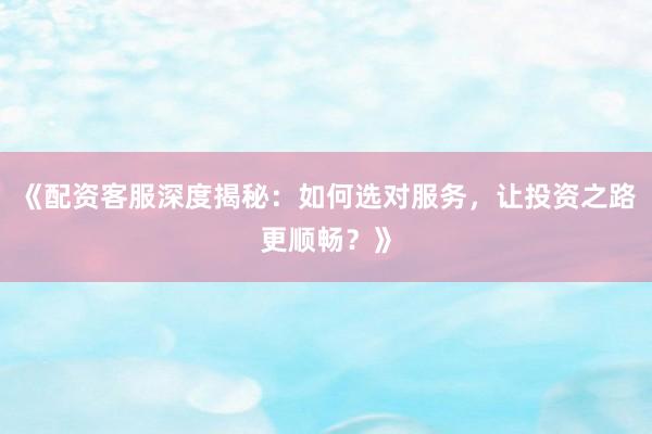 《配资客服深度揭秘：如何选对服务，让投资之路更顺畅？》