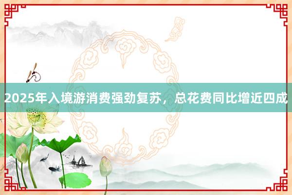 2025年入境游消费强劲复苏，总花费同比增近四成