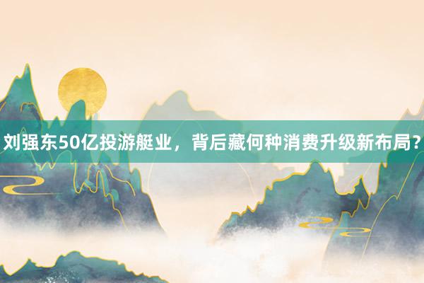刘强东50亿投游艇业，背后藏何种消费升级新布局？