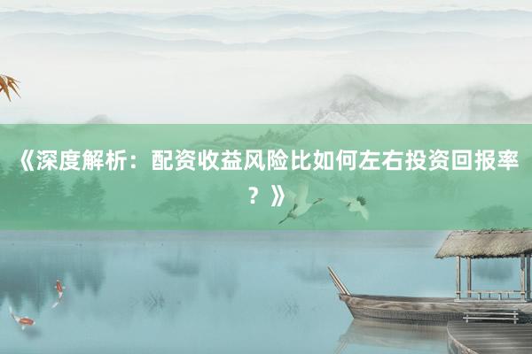 《深度解析：配资收益风险比如何左右投资回报率？》