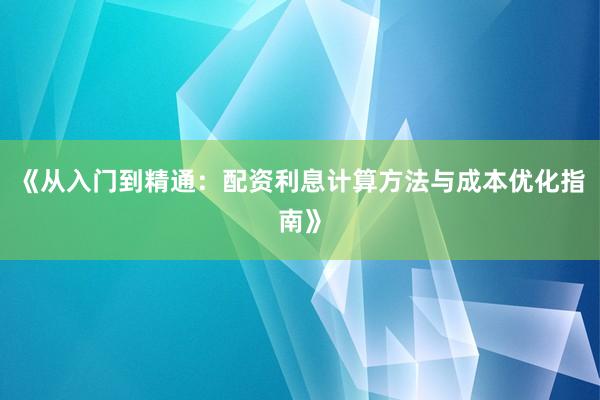 《从入门到精通：配资利息计算方法与成本优化指南》
