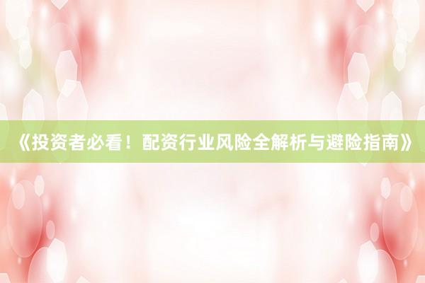 《投资者必看！配资行业风险全解析与避险指南》