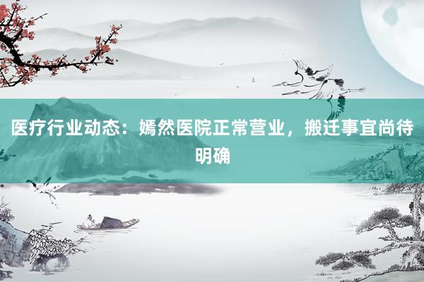 医疗行业动态：嫣然医院正常营业，搬迁事宜尚待明确