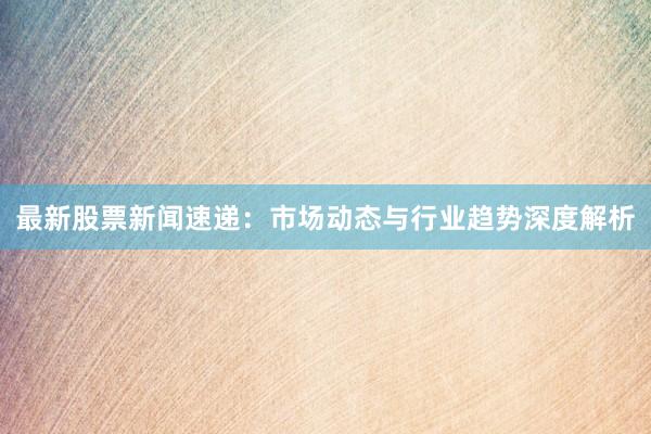 最新股票新闻速递：市场动态与行业趋势深度解析