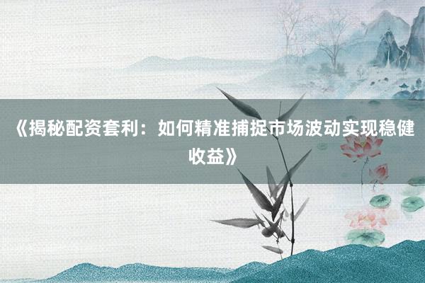 《揭秘配资套利：如何精准捕捉市场波动实现稳健收益》