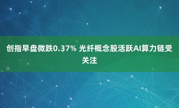 创指早盘微跌0.37% 光纤概念股活跃AI算力链受关注